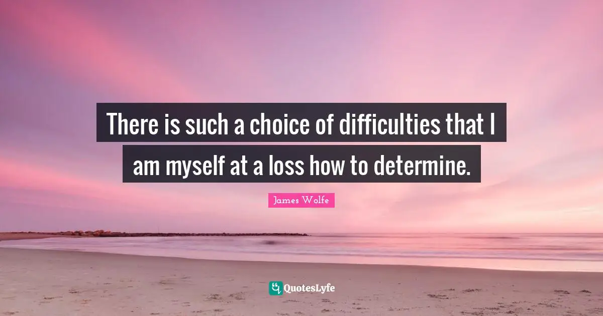 There is such a choice of difficulties that I am myself at a loss how to determine.