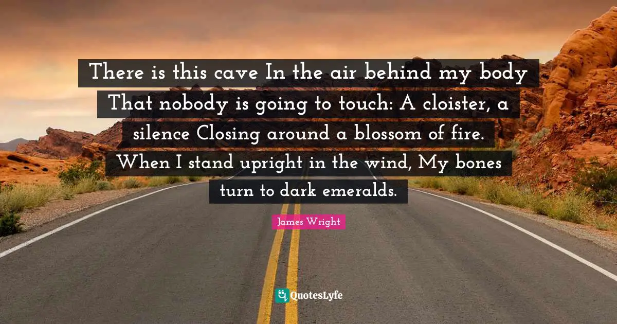 James Wright Quotes: "There is this cave In the air behind my body That nobody is going to touch: A cloister, a silence Closing around a blossom of fire. When I stand upright in the wind, My bones turn to dark emeralds."