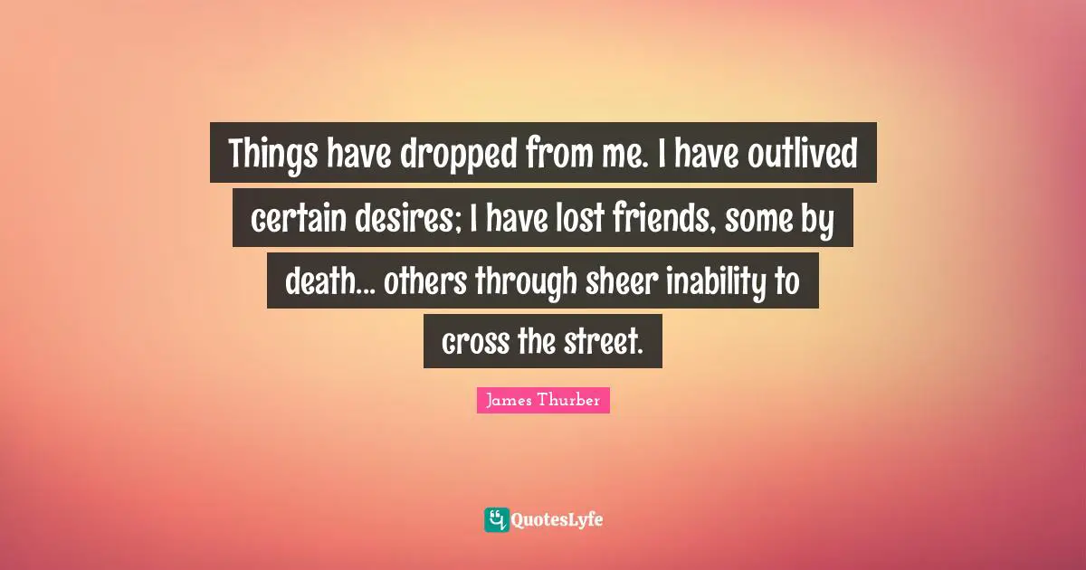 Things have dropped from me. I have outlived certain desires; I have lost friends, some by death... others through sheer inability to cross the street.