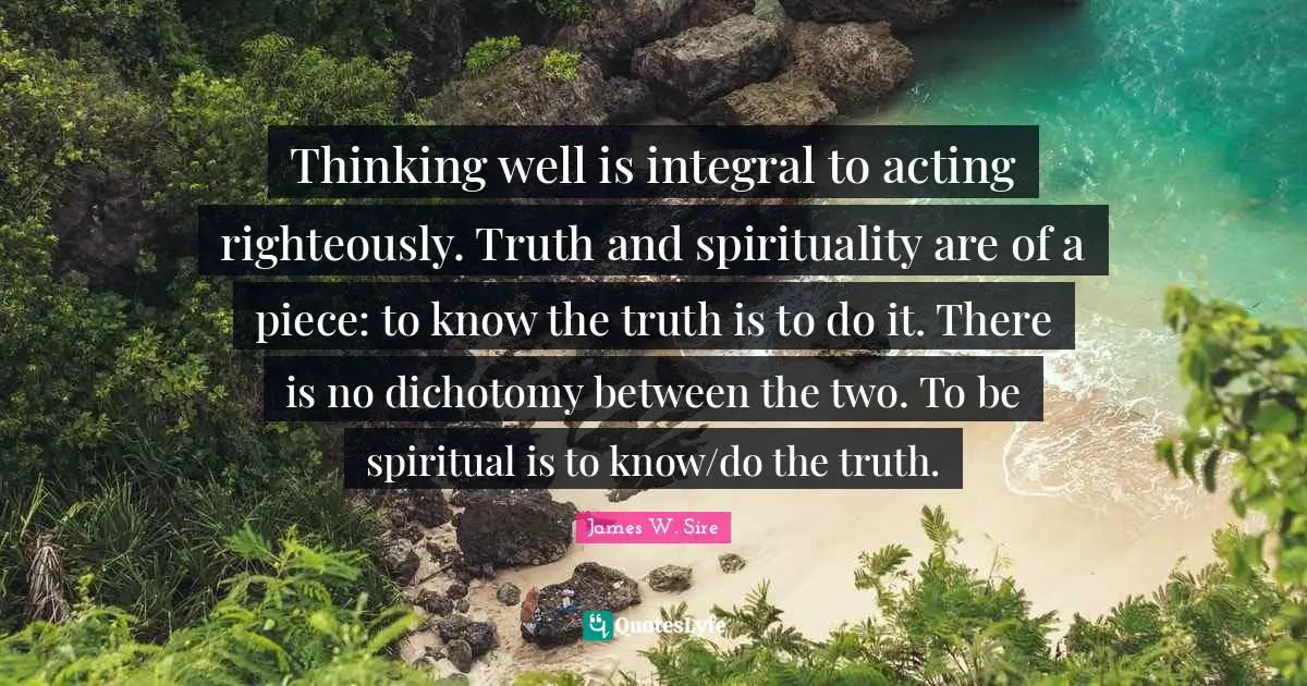 Thinking well is integral to acting righteously. Truth and spirituality are of a piece: to know the truth is to do it. There is no dichotomy between the two. To be spiritual is to know/do the truth.