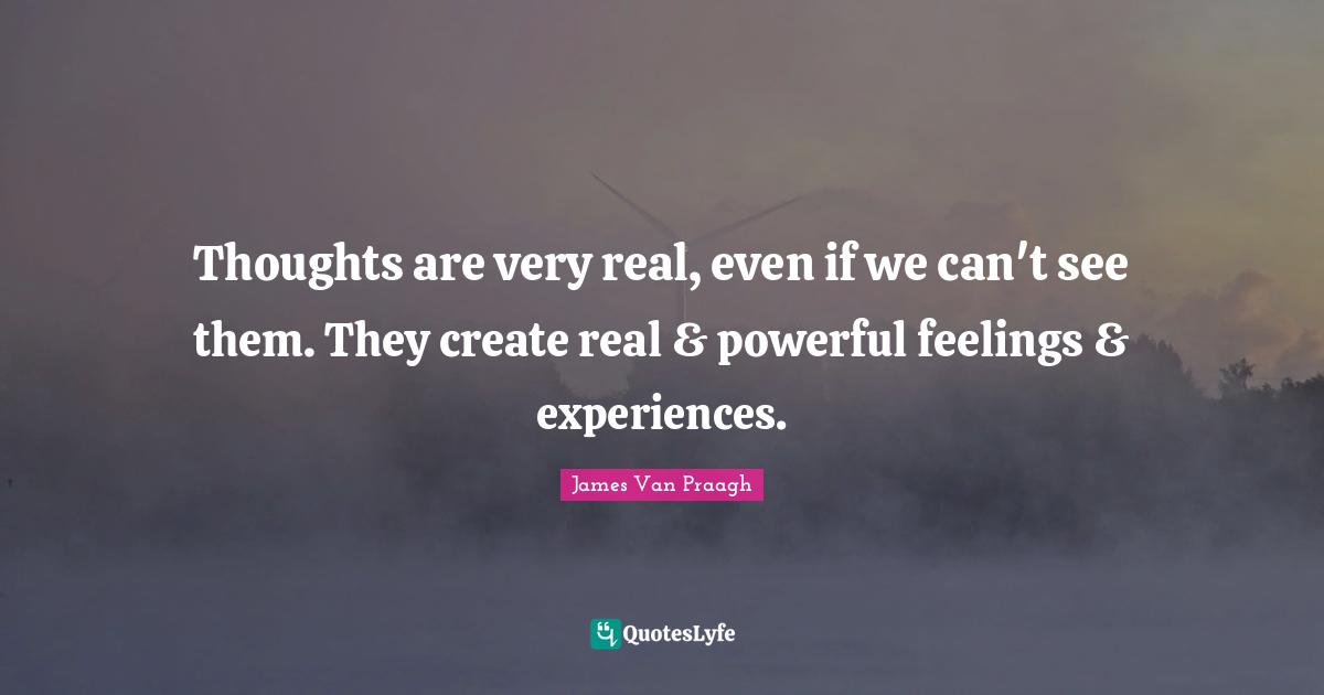 Thoughts are very real, even if we can't see them. They create real & powerful feelings & experiences.