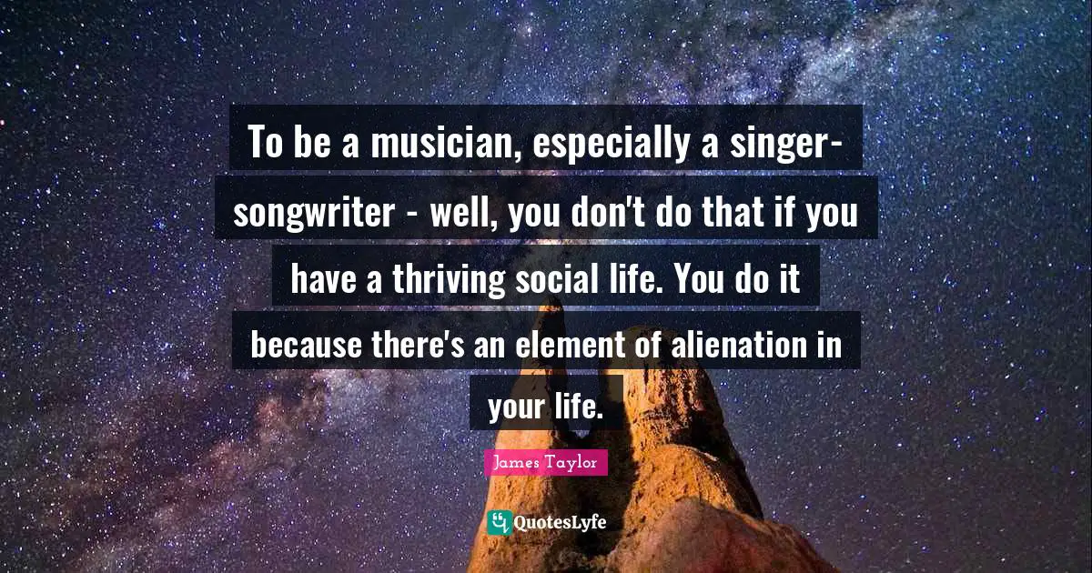 James Taylor Quotes: "To be a musician, especially a singer-songwriter - well, you don't do that if you have a thriving social life. You do it because there's an element of alienation in your life."