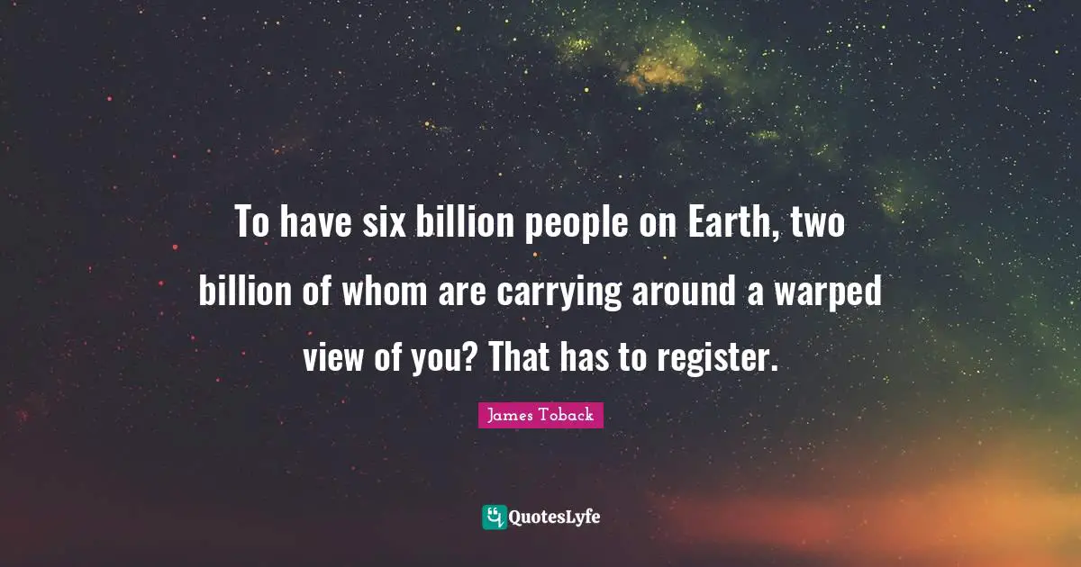 To have six billion people on Earth, two billion of whom are carrying around a warped view of you? That has to register.