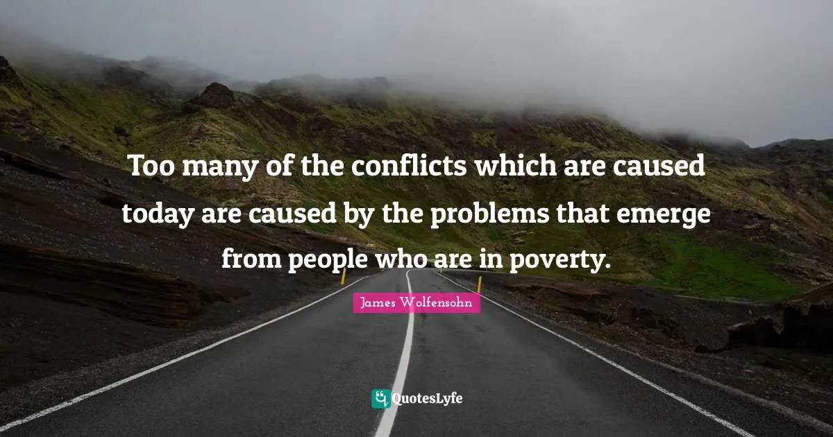 Too many of the conflicts which are caused today are caused by the problems that emerge from people who are in poverty.