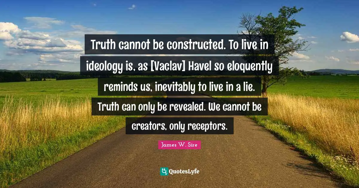 Truth cannot be constructed. To live in ideology is, as [Vaclav] Havel so eloquently reminds us, inevitably to live in a lie. Truth can only be revealed. We cannot be creators, only receptors.