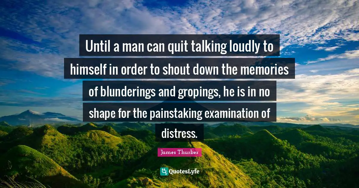 Until a man can quit talking loudly to himself in order to shout down the memories of blunderings and gropings, he is in no shape for the painstaking examination of distress.