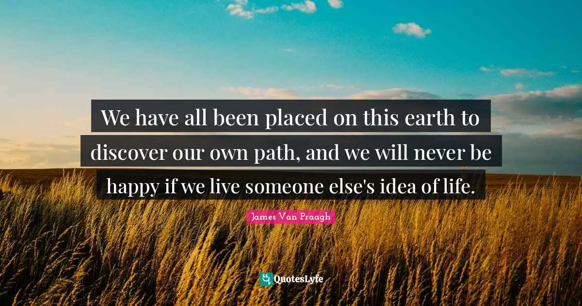 We have all been placed on this earth to discover our own path, and we will never be happy if we live someone else's idea of life.