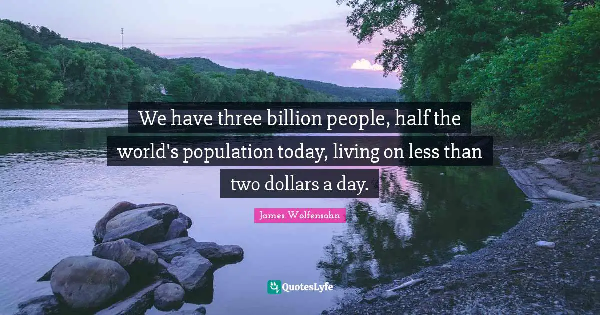 We have three billion people, half the world's population today, living on less than two dollars a day.