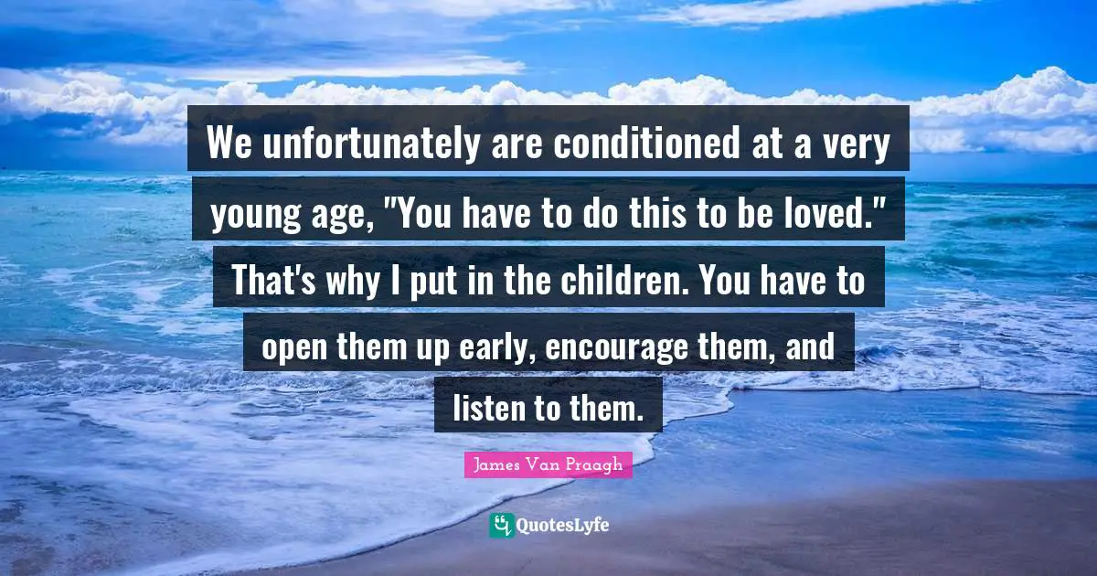 We unfortunately are conditioned at a very young age, "You have to do this to be loved." That's why I put in the children. You have to open them up early, encourage them, and listen to them.