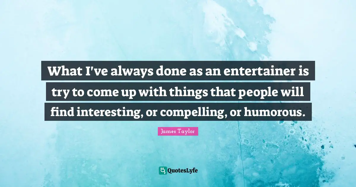 What I've always done as an entertainer is try to come up with things that people will find interesting, or compelling, or humorous.
