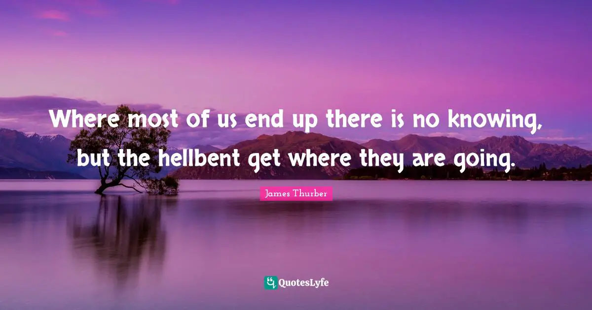 Where most of us end up there is no knowing, but the hellbent get where they are going.