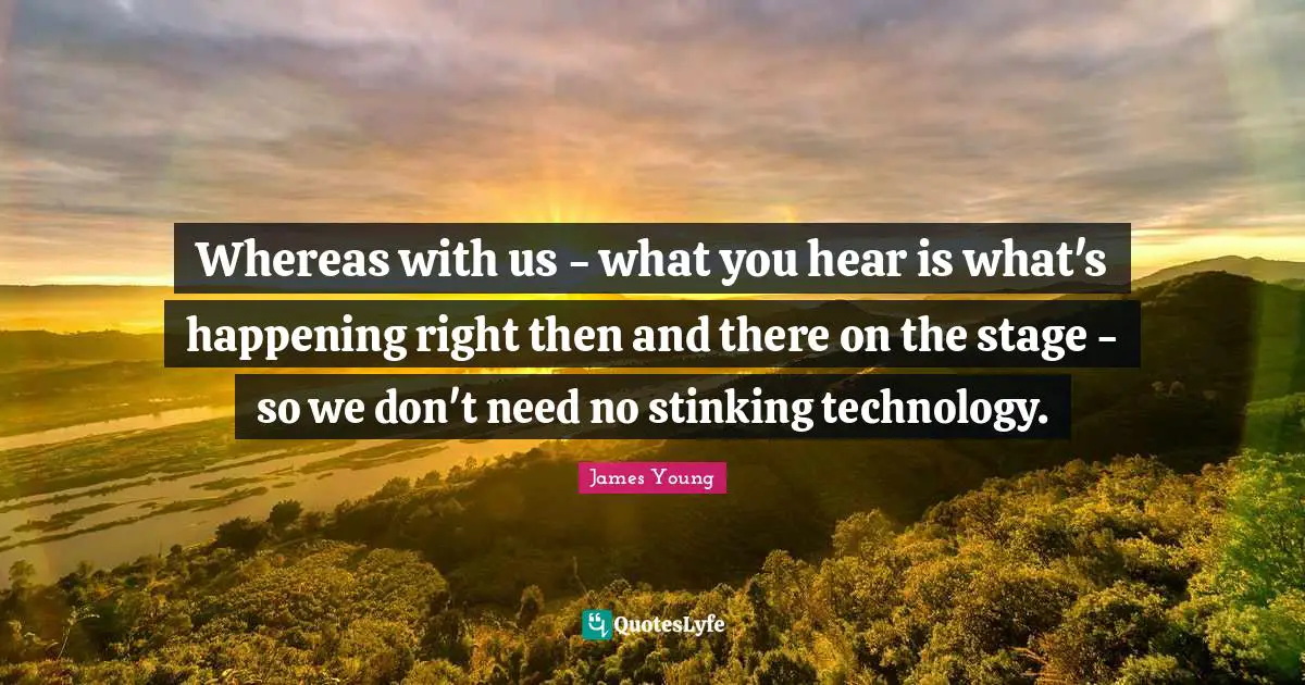 Whereas with us - what you hear is what's happening right then and there on the stage - so we don't need no stinking technology.