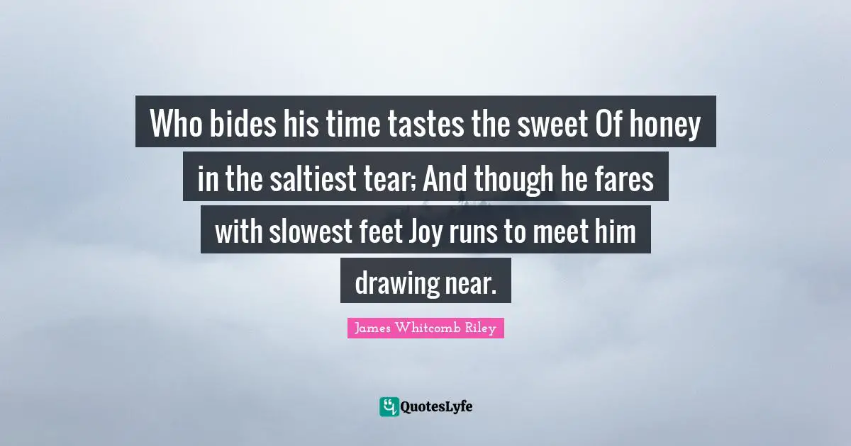 Who bides his time tastes the sweet Of honey in the saltiest tear; And though he fares with slowest feet Joy runs to meet him drawing near.