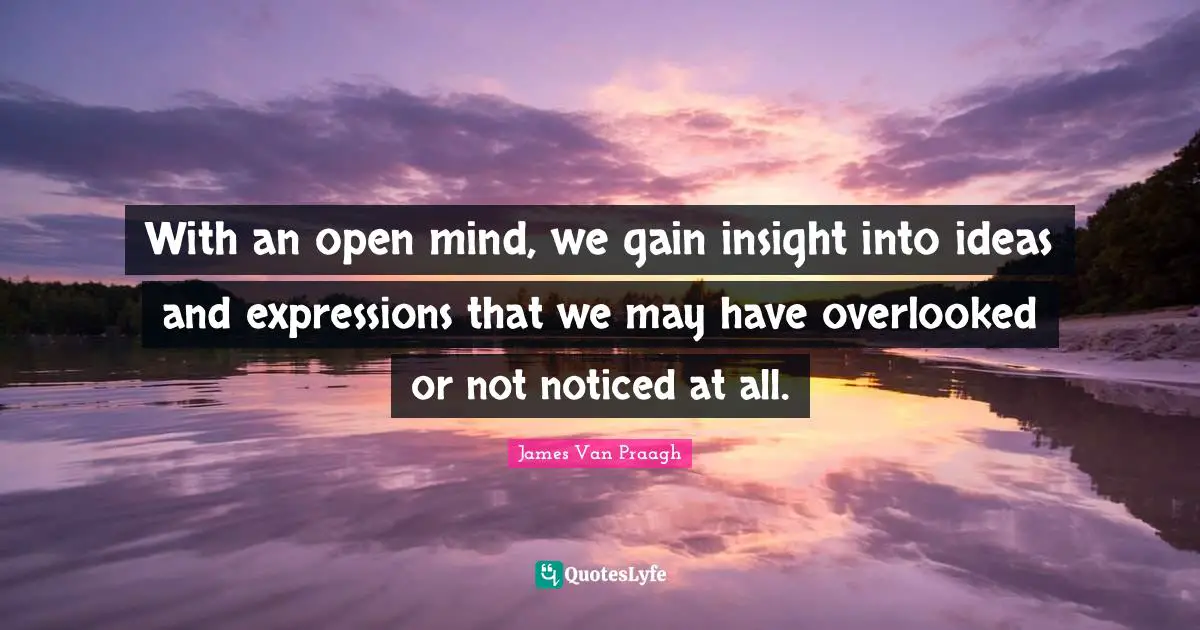 With an open mind, we gain insight into ideas and expressions that we may have overlooked or not noticed at all.
