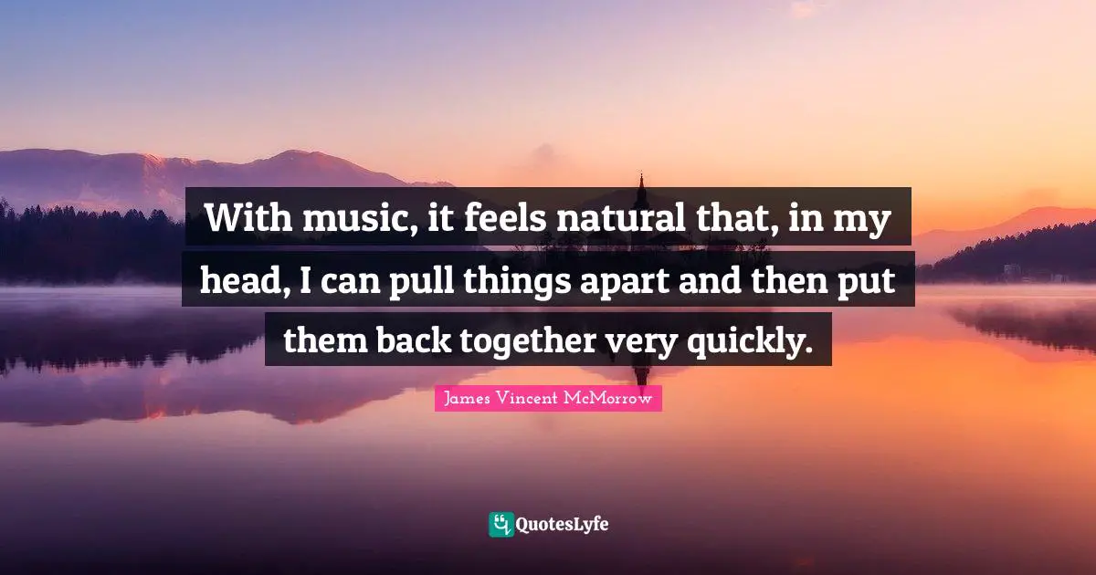 With music, it feels natural that, in my head, I can pull things apart and then put them back together very quickly.