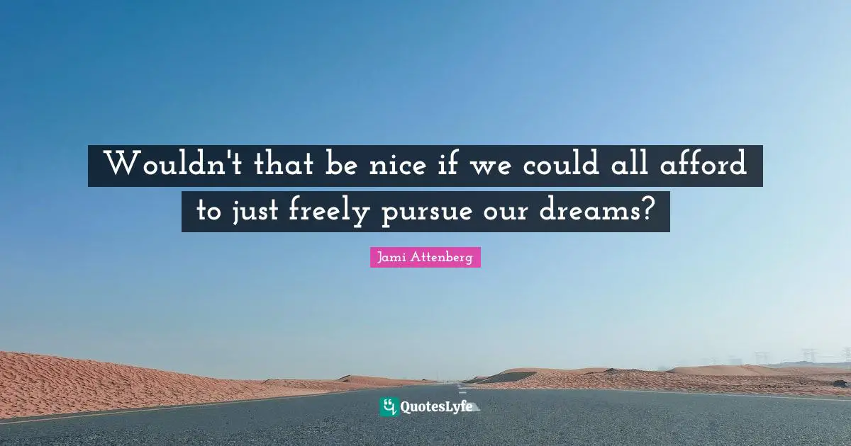 Wouldn't that be nice if we could all afford to just freely pursue our dreams?