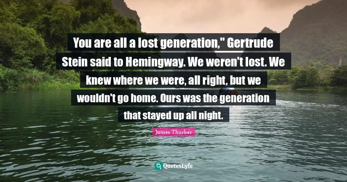 You are all a lost generation," Gertrude Stein said to Hemingway. We weren't lost. We knew where we were, all right, but we wouldn't go home. Ours was the generation that stayed up all night.