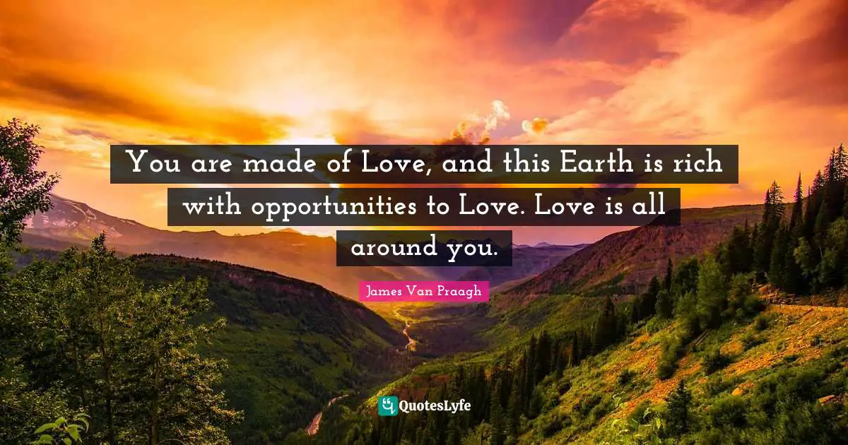 You are made of Love, and this Earth is rich with opportunities to Love. Love is all around you.