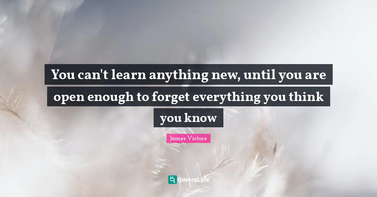 You can't learn anything new, until you are open enough to forget everything you think you know