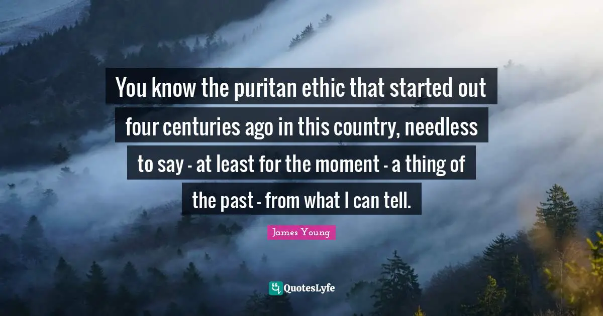 You know the puritan ethic that started out four centuries ago in this country, needless to say - at least for the moment - a thing of the past - from what I can tell.