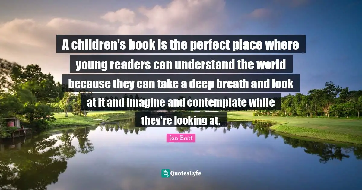 A children's book is the perfect place where young readers can understand the world because they can take a deep breath and look at it and imagine and contemplate while they're looking at.