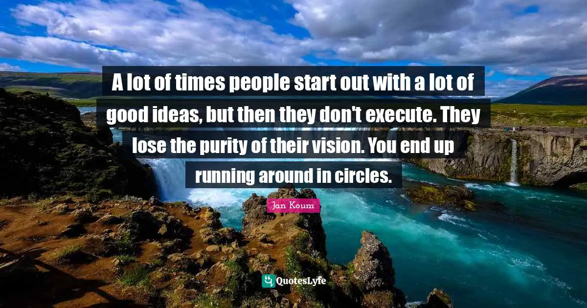 A lot of times people start out with a lot of good ideas, but then they don't execute. They lose the purity of their vision. You end up running around in circles.