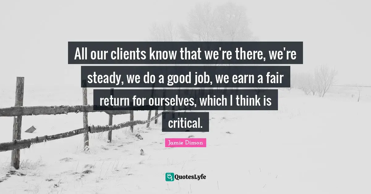 All our clients know that we're there, we're steady, we do a good job, we earn a fair return for ourselves, which I think is critical.