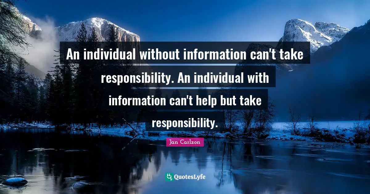 An individual without information can't take responsibility. An individual with information can't help but take responsibility.