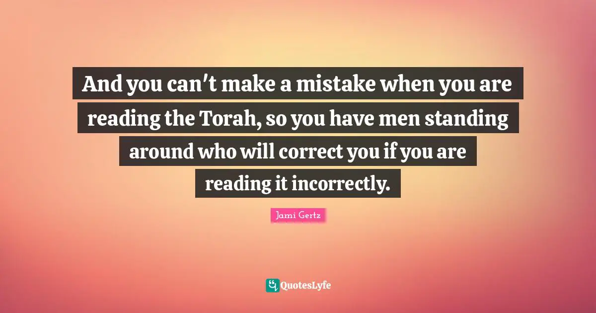 And you can't make a mistake when you are reading the Torah, so you have men standing around who will correct you if you are reading it incorrectly.