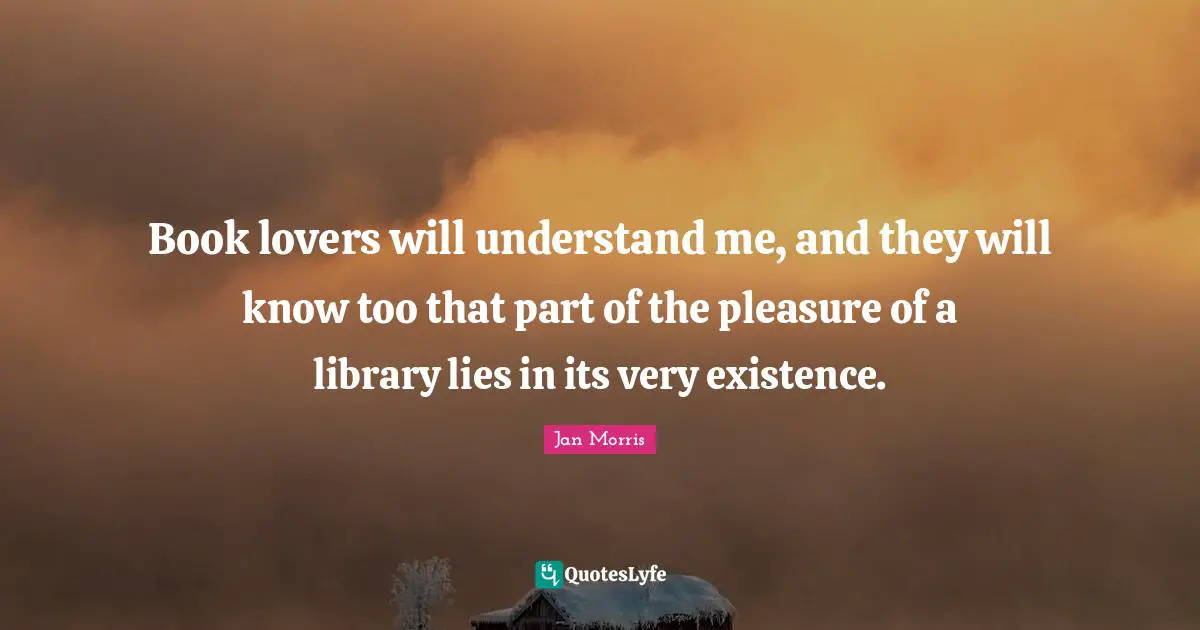Book lovers will understand me, and they will know too that part of the pleasure of a library lies in its very existence.
