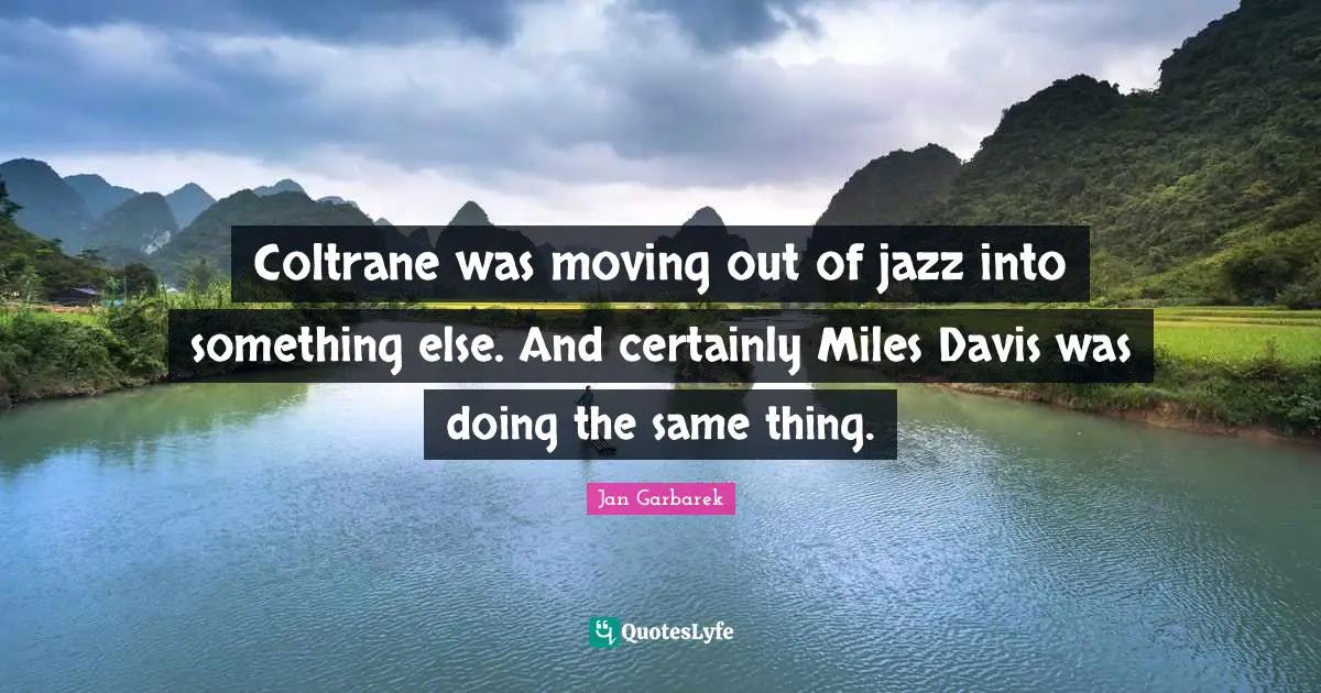 Coltrane was moving out of jazz into something else. And certainly Miles Davis was doing the same thing.