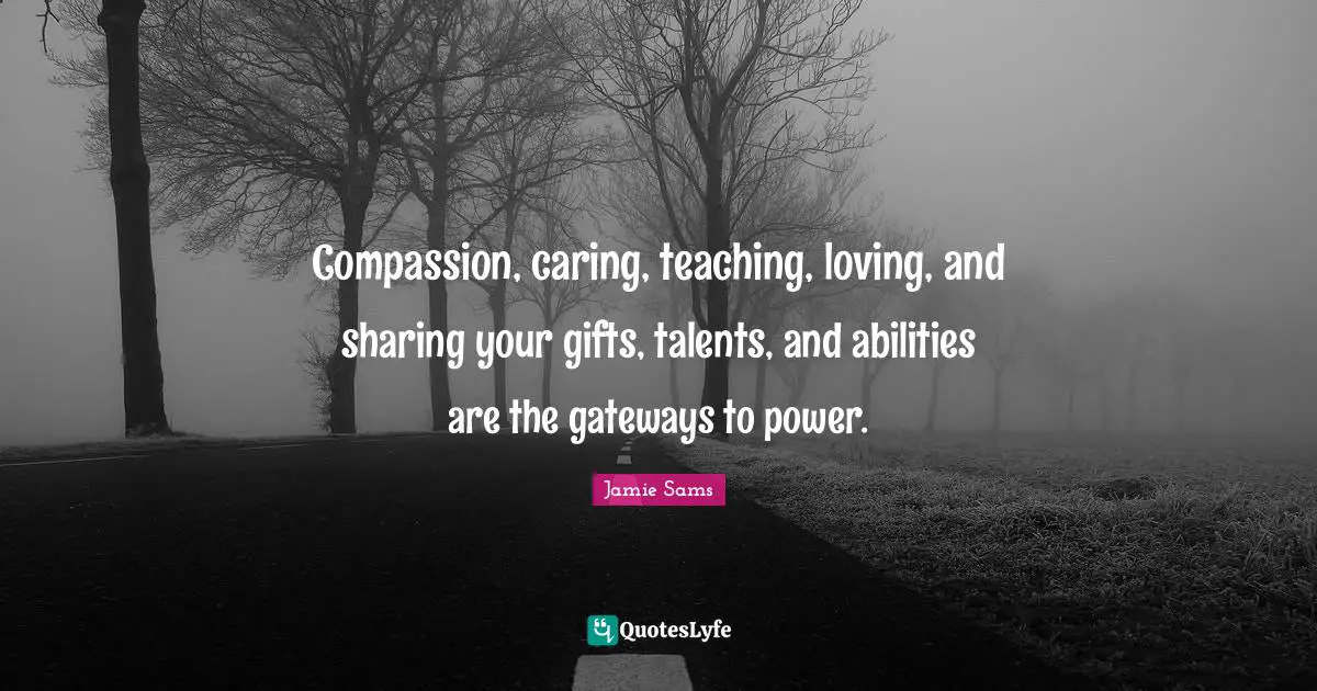 Compassion, caring, teaching, loving, and sharing your gifts, talents, and abilities are the gateways to power.