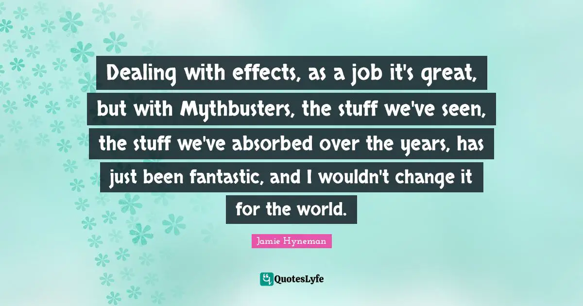 Jamie Hyneman Quotes: "Dealing with effects, as a job it's great, but with Mythbusters, the stuff we've seen, the stuff we've absorbed over the years, has just been fantastic, and I wouldn't change it for the world."