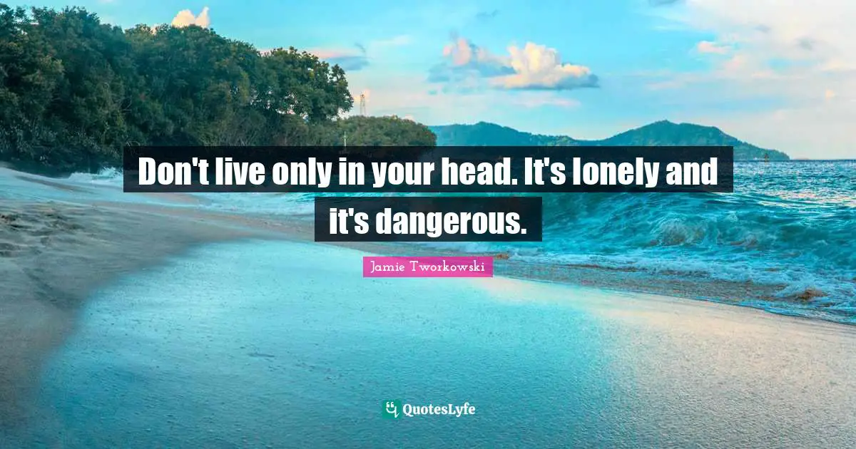 Don't live only in your head. It's lonely and it's dangerous.