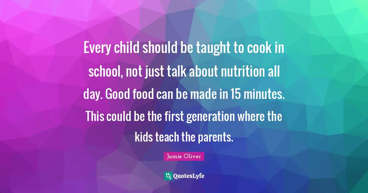 Kids Quotes: "Every child should be taught to cook in school, not just talk about nutrition all day. Good food can be made in 15 minutes. This could be the first generation where the kids teach the parents."