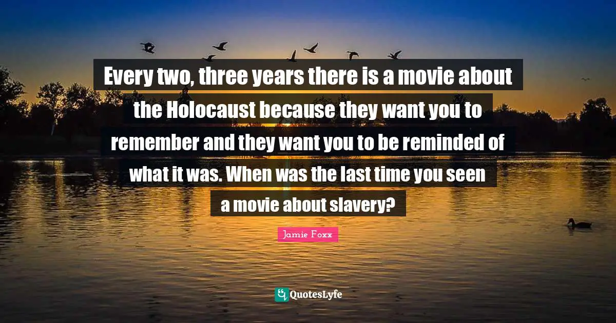 Every two, three years there is a movie about the Holocaust because they want you to remember and they want you to be reminded of what it was. When was the last time you seen a movie about slavery?