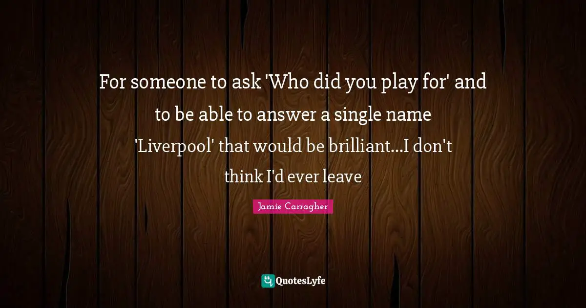 For someone to ask 'Who did you play for' and to be able to answer a single name 'Liverpool' that would be brilliant...I don't think I'd ever leave