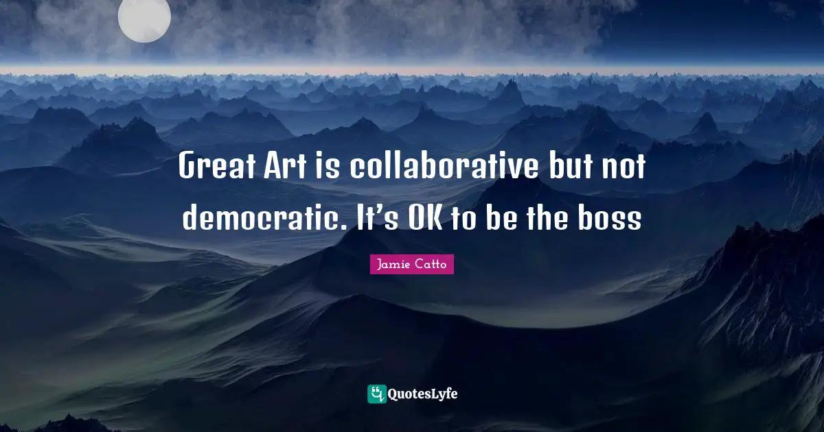 Great Art is collaborative but not democratic. It’s OK to be the boss