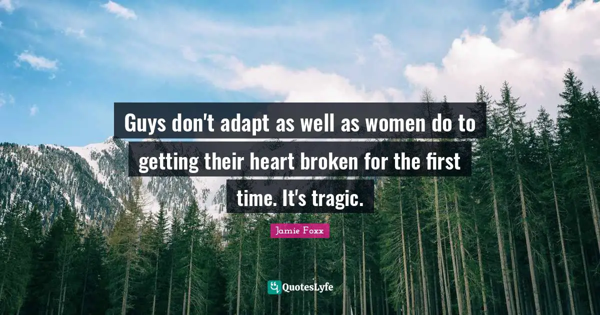 Guys don't adapt as well as women do to getting their heart broken for the first time. It's tragic.