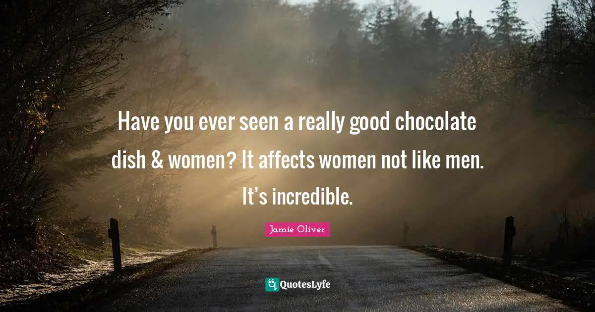 Have you ever seen a really good chocolate dish & women? It affects women not like men. It’s incredible.