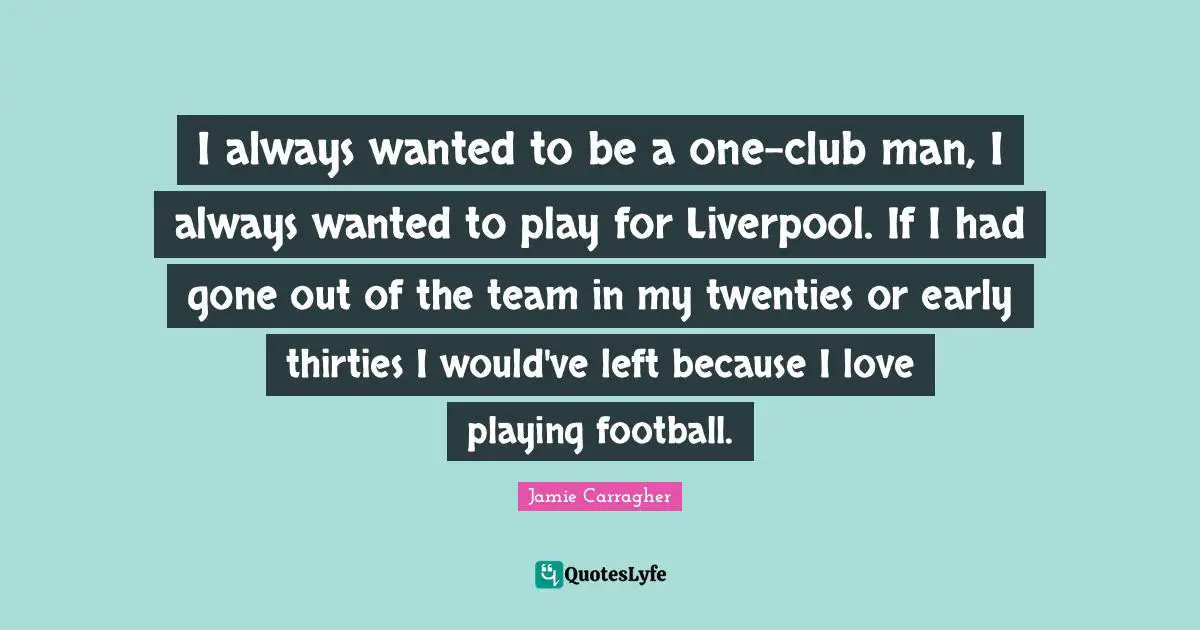 I always wanted to be a one-club man, I always wanted to play for Liverpool. If I had gone out of the team in my twenties or early thirties I would've left because I love playing football.
