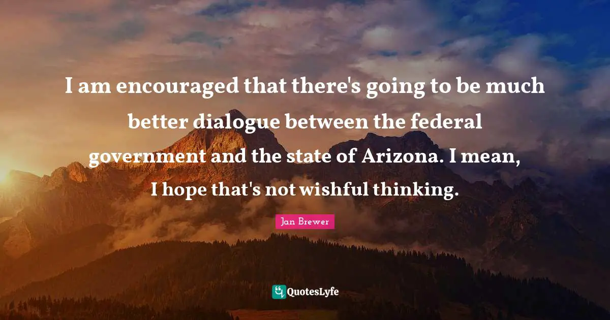 I am encouraged that there's going to be much better dialogue between the federal government and the state of Arizona. I mean, I hope that's not wishful thinking.