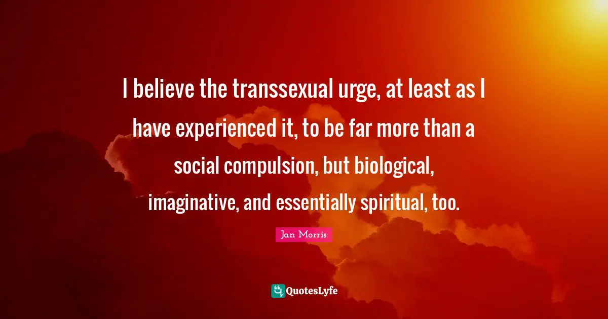 I believe the transsexual urge, at least as I have experienced it, to be far more than a social compulsion, but biological, imaginative, and essentially spiritual, too.