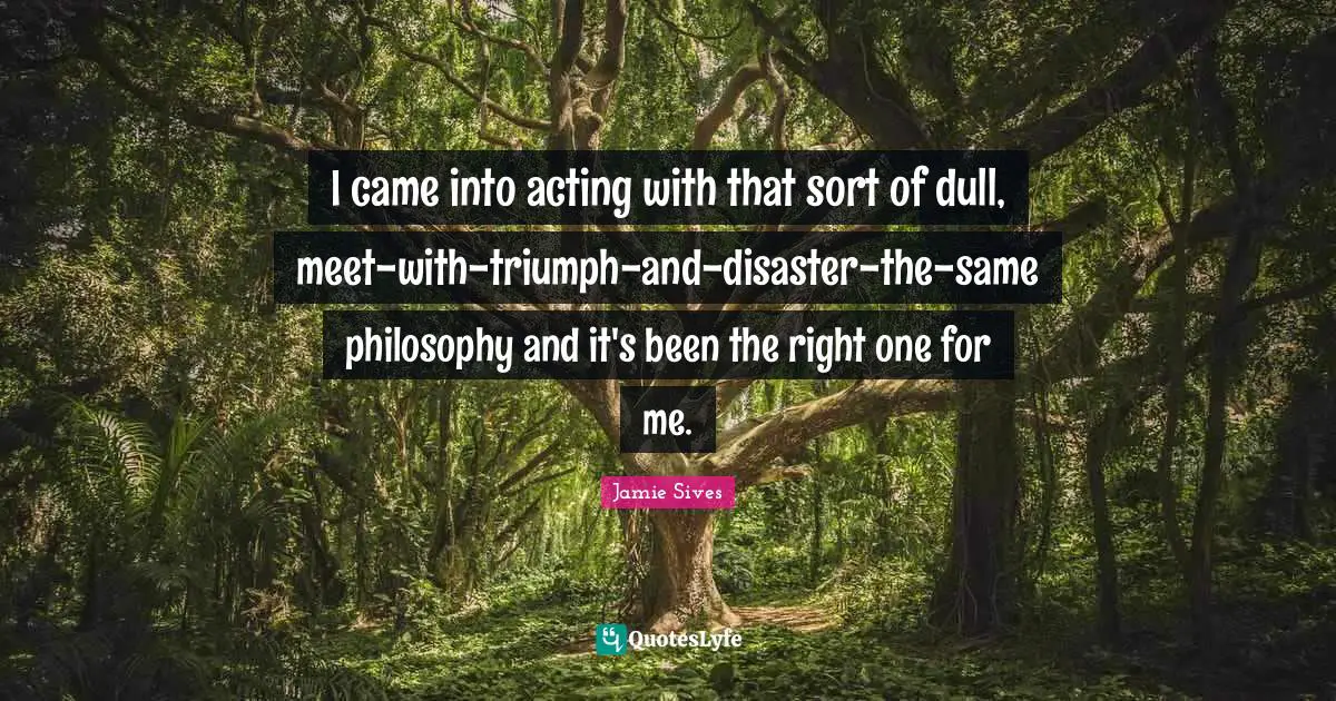 I came into acting with that sort of dull, meet-with-triumph-and-disaster-the-same philosophy and it's been the right one for me.