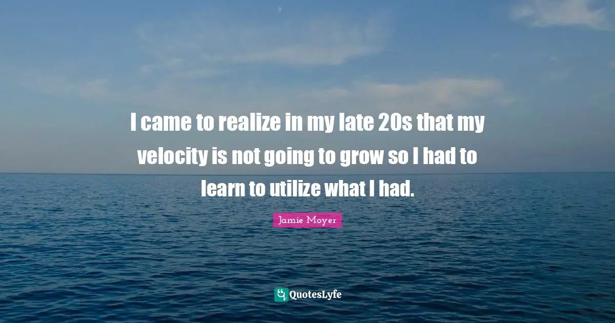 I came to realize in my late 20s that my velocity is not going to grow so I had to learn to utilize what I had.