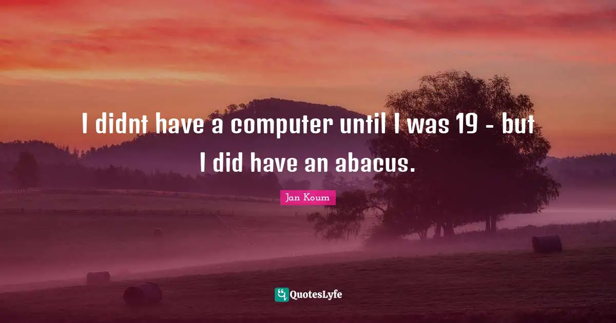 I didnt have a computer until I was 19 - but I did have an abacus.