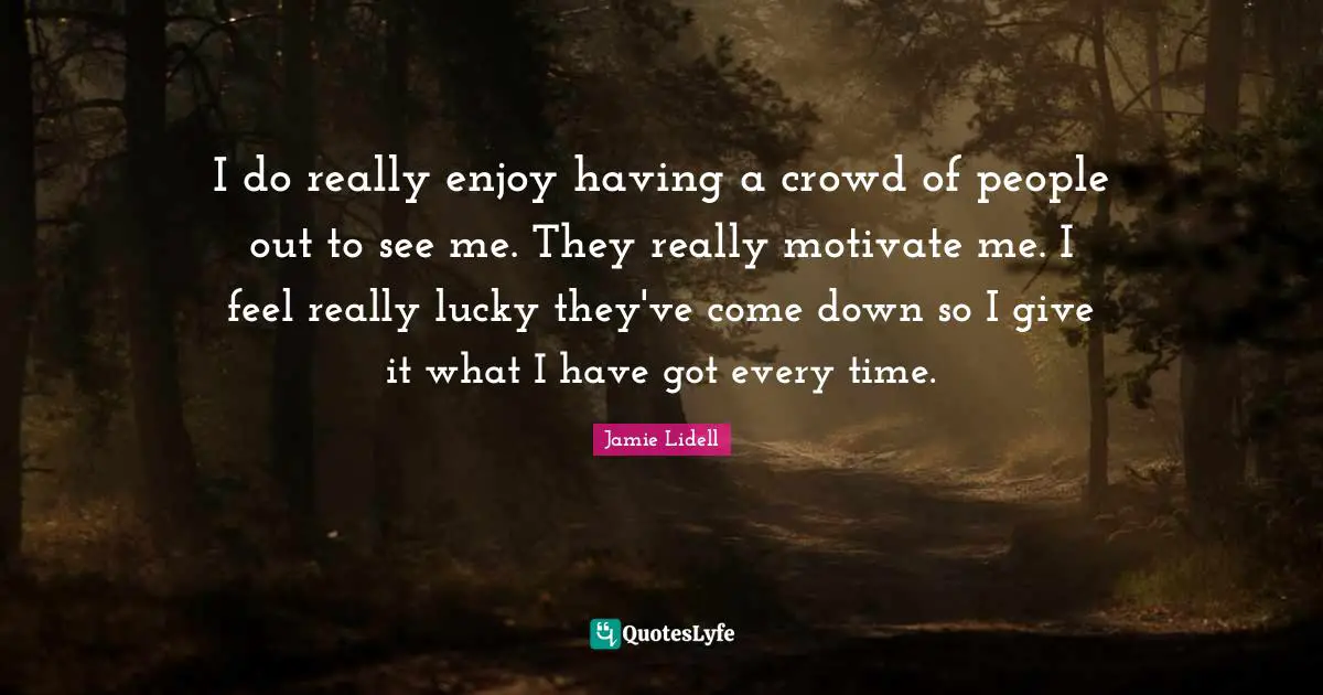 I do really enjoy having a crowd of people out to see me. They really motivate me. I feel really lucky they've come down so I give it what I have got every time.