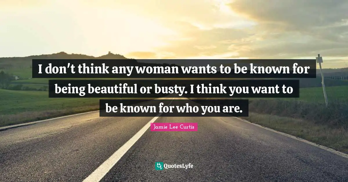 I don't think any woman wants to be known for being beautiful or busty. I think you want to be known for who you are.