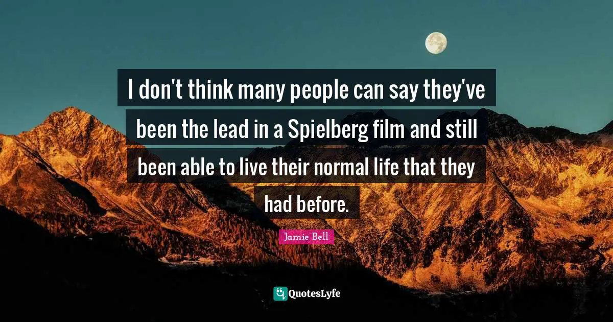 I don't think many people can say they've been the lead in a Spielberg film and still been able to live their normal life that they had before.