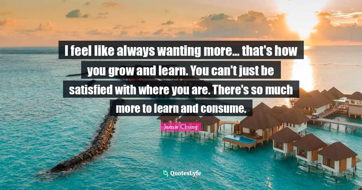 I feel like always wanting more... that's how you grow and learn. You can't just be satisfied with where you are. There's so much more to learn and consume.